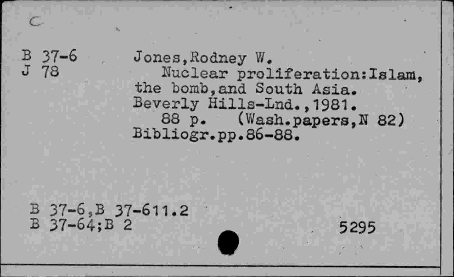 ﻿B 37-6	J ones, Rodney V/.
J 78	Nuclear proliferation:Islam
the bomb,and South Asia. Beverly Hills-Lnd.,1981.
88 p. (Wash.papers,N 82) Bibliogr.pp.86-88.
B 37-6,B 37-611.2
B 37-64;B 2
5295